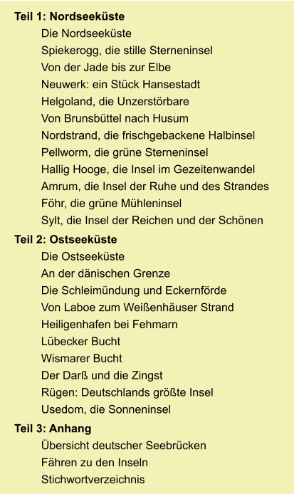 Teil 1: Nordseeküste Die Nordseeküste Spiekerogg, die stille Sterneninsel Von der Jade bis zur Elbe Neuwerk: ein Stück Hansestadt Helgoland, die Unzerstörbare Von Brunsbüttel nach Husum Nordstrand, die frischgebackene Halbinsel Pellworm, die grüne Sterneninsel Hallig Hooge, die Insel im Gezeitenwandel Amrum, die Insel der Ruhe und des Strandes Föhr, die grüne Mühleninsel Sylt, die Insel der Reichen und der Schönen Teil 2: Ostseeküste Die Ostseeküste An der dänischen Grenze Die Schleimündung und Eckernförde Von Laboe zum Weißenhäuser Strand Heiligenhafen bei Fehmarn Lübecker Bucht Wismarer Bucht Der Darß und die Zingst Rügen: Deutschlands größte Insel Usedom, die Sonneninsel Teil 3: Anhang Übersicht deutscher Seebrücken Fähren zu den Inseln Stichwortverzeichnis