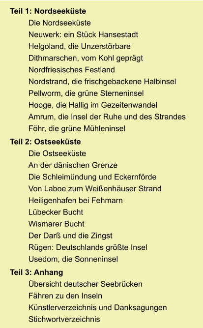 Teil 1: Nordseeküste Die Nordseeküste Neuwerk: ein Stück Hansestadt Helgoland, die Unzerstörbare Dithmarschen, vom Kohl geprägt Nordfriesisches Festland Nordstrand, die frischgebackene Halbinsel Pellworm, die grüne Sterneninsel Hooge, die Hallig im Gezeitenwandel Amrum, die Insel der Ruhe und des Strandes Föhr, die grüne Mühleninsel Teil 2: Ostseeküste Die Ostseeküste An der dänischen Grenze Die Schleimündung und Eckernförde Von Laboe zum Weißenhäuser Strand Heiligenhafen bei Fehmarn Lübecker Bucht Wismarer Bucht Der Darß und die Zingst Rügen: Deutschlands größte Insel Usedom, die Sonneninsel Teil 3: Anhang Übersicht deutscher Seebrücken Fähren zu den Inseln Künstlerverzeichnis und Danksagungen Stichwortverzeichnis