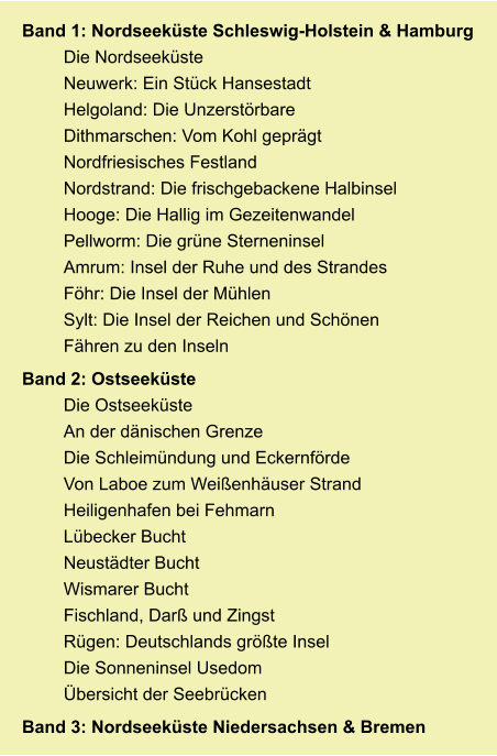 Band 1: Nordseeküste Schleswig-Holstein & Hamburg Die Nordseeküste Neuwerk: Ein Stück Hansestadt Helgoland: Die Unzerstörbare Dithmarschen: Vom Kohl geprägt Nordfriesisches Festland Nordstrand: Die frischgebackene Halbinsel Hooge: Die Hallig im Gezeitenwandel Pellworm: Die grüne Sterneninsel Amrum: Insel der Ruhe und des Strandes Föhr: Die Insel der Mühlen Sylt: Die Insel der Reichen und Schönen Fähren zu den Inseln Band 2: Ostseeküste Die Ostseeküste An der dänischen Grenze Die Schleimündung und Eckernförde Von Laboe zum Weißenhäuser Strand Heiligenhafen bei Fehmarn Lübecker Bucht Neustädter Bucht Wismarer Bucht Fischland, Darß und Zingst Rügen: Deutschlands größte Insel Die Sonneninsel Usedom Übersicht der Seebrücken Band 3: Nordseeküste Niedersachsen & Bremen